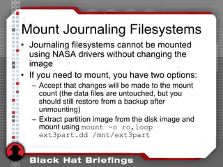 Mount Journaling Filesystems
• Journaling filesystems cannot be mounted
using NASA drivers without changing the
image
• If you need to mount, you have two options:
– Accept that changes will be made to the mount
count (the data files are untouched, but you
should still restore from a backup after
unmounting)
– Extract partition image from the disk image and
mount using mount -o ro,loop
ext3part.dd /mnt/ext3part
 