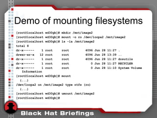 Demo of mounting filesystems
[root@localhost wd30gb]# mkdir /mnt/image2
[root@localhost wd30gb]# mount -o ro /dev/loopa2 /mnt/image2
[root@localhost wd30gb]# ls -la /mnt/image2
total 8
dr-x------ 1 root root 4096 Jun 28 11:27 .
drwxr-xr-x 12 root root 4096 Jun 28 13:39 ..
dr-x------ 1 root root 4096 Jun 28 11:27 dosutils
dr-x------ 1 root root 0 Jun 28 11:27 RECYCLER
dr-x------ 1 root root 0 Jun 28 11:10 System Volume
Information
[root@localhost wd30gb]# mount
(...)
/dev/loopa2 on /mnt/image2 type ntfs (ro)
(...)
[root@localhost wd30gb]# umount /mnt/image2
[root@localhost wd30gb]#
 