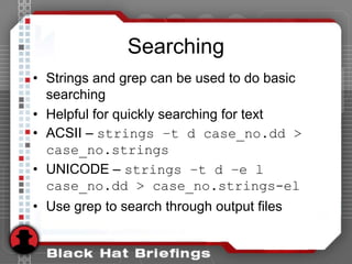Searching
• Strings and grep can be used to do basic
searching
• Helpful for quickly searching for text
• ACSII – strings –t d case_no.dd >
case_no.strings
• UNICODE – strings –t d –e l
case_no.dd > case_no.strings-el
• Use grep to search through output files
 