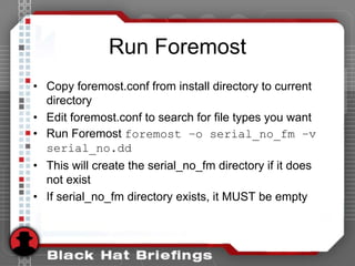 Run Foremost
• Copy foremost.conf from install directory to current
directory
• Edit foremost.conf to search for file types you want
• Run Foremost foremost –o serial_no_fm –v
serial_no.dd
• This will create the serial_no_fm directory if it does
not exist
• If serial_no_fm directory exists, it MUST be empty
 