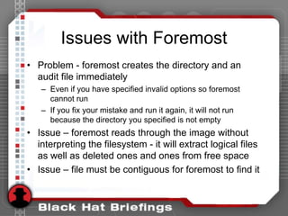 Issues with Foremost
• Problem - foremost creates the directory and an
audit file immediately
– Even if you have specified invalid options so foremost
cannot run
– If you fix your mistake and run it again, it will not run
because the directory you specified is not empty
• Issue – foremost reads through the image without
interpreting the filesystem - it will extract logical files
as well as deleted ones and ones from free space
• Issue – file must be contiguous for foremost to find it
 
