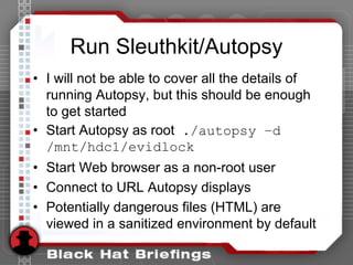 Run Sleuthkit/Autopsy
• I will not be able to cover all the details of
running Autopsy, but this should be enough
to get started
• Start Autopsy as root ./autopsy –d
/mnt/hdc1/evidlock
• Start Web browser as a non-root user
• Connect to URL Autopsy displays
• Potentially dangerous files (HTML) are
viewed in a sanitized environment by default
 