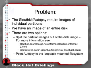 Problem:
• The Sleuthkit/Autopsy require images of
individual partitions
• We have an image of an entire disk
• There are two options:
– Split the partition images out of the disk image –
For more information see:
• sleuthkit.sourceforge.net/informer/sleuthkit-informer-
2.html
• talk.trekweb.com/~jasonb/articles/linux_loopback.shtml
– Point Autopsy to the loopback mounted filesystem
 