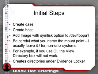Initial Steps
• Create case
• Create host
• Add Image with symlisk option to /dev/loopa1
• Be careful what you name the mount point - I
usually leave it / for non-unix systems
• For example, if you use C:, the View
Directory box will not work.
• Creates directories under Evidence Locker
 