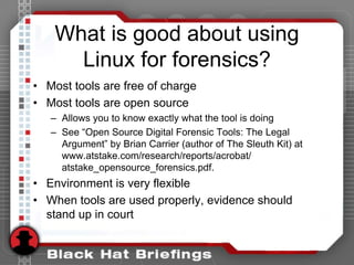 What is good about using
Linux for forensics?
• Most tools are free of charge
• Most tools are open source
– Allows you to know exactly what the tool is doing
– See “Open Source Digital Forensic Tools: The Legal
Argument” by Brian Carrier (author of The Sleuth Kit) at
www.atstake.com/research/reports/acrobat/
atstake_opensource_forensics.pdf.
• Environment is very flexible
• When tools are used properly, evidence should
stand up in court
 