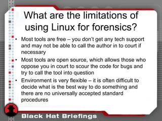 What are the limitations of
using Linux for forensics?
• Most tools are free – you don’t get any tech support
and may not be able to call the author in to court if
necessary
• Most tools are open source, which allows those who
oppose you in court to scour the code for bugs and
try to call the tool into question
• Environment is very flexible – it is often difficult to
decide what is the best way to do something and
there are no universally accepted standard
procedures
 