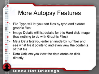 More Autopsy Features
• File Type will let you sort files by type and extract
graphic files.
• Image Details will list details for this Hard disk image
(has nothing to do with Graphic Files)
• Meta Data lets you enter an inode by number and
see what file it points to and even view the contents
of that file
• Data Unit lets you view the data areas on disk
directly
 