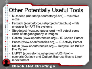 Other Potentially Useful Tools
• MD5deep (md5deep.sourceforge.net) – recursive
md5s
• Fatback (sourceforge.net/projects/biatchux) – File
uneraser for FAT file systems
• Stegdetect (www.outguess.org) - will detect some
kinds of steganography in images
• Galleta (www.openforensics.org) – IE Cookie Parser
• Pasco (www.openforensics.org) – IE Activity Parser
• Rifiuti (www.openforensics.org) – Recycle Bin INFO2
File Parser
• LibPST (sourceforge.net/projects/ol2mbox) –
converts Outlook and Outlook Express files to Linux
mbox format
 