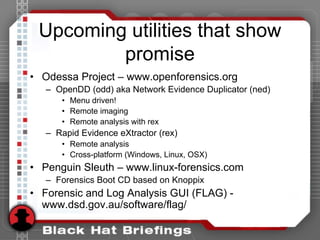 Upcoming utilities that show
promise
• Odessa Project – www.openforensics.org
– OpenDD (odd) aka Network Evidence Duplicator (ned)
• Menu driven!
• Remote imaging
• Remote analysis with rex
– Rapid Evidence eXtractor (rex)
• Remote analysis
• Cross-platform (Windows, Linux, OSX)
• Penguin Sleuth – www.linux-forensics.com
– Forensics Boot CD based on Knoppix
• Forensic and Log Analysis GUI (FLAG) -
www.dsd.gov.au/software/flag/
 