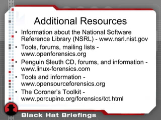 Additional Resources
• Information about the National Software
Reference Library (NSRL) - www.nsrl.nist.gov
• Tools, forums, mailing lists -
www.openforensics.org
• Penguin Sleuth CD, forums, and information -
www.linux-forensics.com
• Tools and information -
www.opensourceforensics.org
• The Coroner’s Toolkit -
www.porcupine.org/forensics/tct.html
 