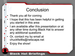 Conclusion
• Thank you all for coming
• I hope that this has been helpful in getting
you started in this area
• I am available after this presentation or at
any other time during Black Hat to answer
any additional questions
• Or, contact my by email at
chuckfwillis@netscape.net
• Enjoy the show!
 