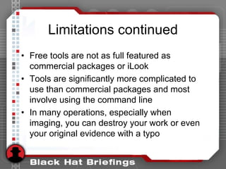 Limitations continued
• Free tools are not as full featured as
commercial packages or iLook
• Tools are significantly more complicated to
use than commercial packages and most
involve using the command line
• In many operations, especially when
imaging, you can destroy your work or even
your original evidence with a typo
 