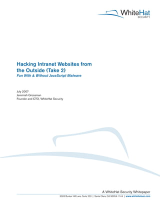 Hacking Intranet Websites from
the Outside (Take 2)
Fun With & Without JavaScript Malware
July 2007
Jeremiah Grossman
Founder and CTO, WhiteHat Security
A WhiteHat Security Whitepaper
3003 Bunker Hill Lane, Suite 220 | Santa Clara, CA 95054-1144 | www.whitehatsec.com
 