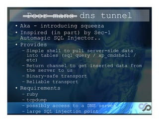 Poor mans dns tunnel
• Aka - introducing squeeza
• Inspired (in part) by Sec-1
  Automagic SQL Injector..
• Provides
  – Simple shell to pull server-side data
    into tables (sql query / xp_cmdshell /
    etc)
  – Return channel to get inserted data from
    the server to us
  – Binary-safe transport
  – Reliable transport
• Requirements
  –   ruby
  –   tcpdump
  –   possibly access to a DNS server
  –   large SQL injection point
 