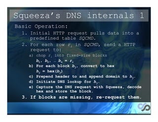 Squeeza’s DNS internals 1
Basic Operation:
  1. Initial HTTP request pulls data into a
     predefined table SQCMD.
  2. For each row ri in SQCMD, send a HTTP
     request to:
    a) chop ri into fixed-size blocks
       b1, b2, … bn = ri
    b) For each block bj, convert to hex
       hj = hex(bj)
    c) Prepend header to and append domain to hj.
    d) Initiate DNS lookup for hj.
    e) Capture the DNS request with Squeeza, decode
       hex and store the block.
  3. If blocks are missing, re-request them.
 