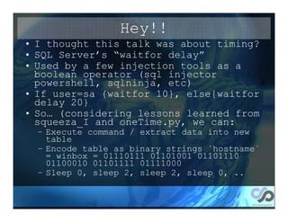 Hey!!
• I thought this talk was about timing?
• SQL Server’s “waitfor delay”
• Used by a few injection tools as a
  boolean operator (sql injector
  powershell, sqlninja, etc)
• If user=sa {waitfor 10}, else{waitfor
  delay 20}
• So… (considering lessons learned from
  squeeza_I and oneTime.py, we can:
  – Execute command / extract data into new
    table
  – Encode table as binary strings `hostname`
    = winbox = 01110111 01101001 01101110
    01100010 01101111 01111000
  – Sleep 0, sleep 2, sleep 2, sleep 0, ..
 