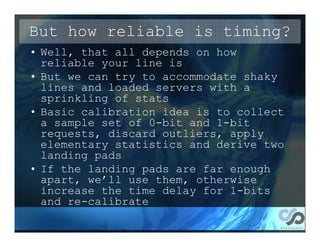 But how reliable is timing?
• Well, that all depends on how
  reliable your line is
• But we can try to accommodate shaky
  lines and loaded servers with a
  sprinkling of stats
• Basic calibration idea is to collect
  a sample set of 0-bit and 1-bit
  requests, discard outliers, apply
  elementary statistics and derive two
  landing pads
• If the landing pads are far enough
  apart, we’ll use them, otherwise
  increase the time delay for 1-bits
  and re-calibrate
 