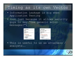 Timing as its own Vector
• Information Leakage is big when
  Application Testing
• (not just because it allows security
  guys to say “Use generic error
  messages!”)




• This is useful to us as attackers /
  analysts..
 