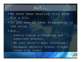 But..
• We have been beating this drum
  for a bit,
• So you see it less frequently in
  the wild,
• But..
 – Subtle timing differences are
   sometimes present,
 – We just haven't been listening..
 – Hardware security Tokens (longer
   round trip times)
 