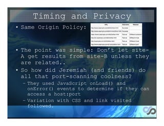 Timing and Privacy
• Same Origin Policy:


• The point was simple: Don’t let site-
  A get results from site-B unless they
  are related..
• So how did Jeremiah (and friends) do
  all that port-scanning coolness?
  – They used JavaScript onLoad() and
    onError() events to determine if they can
    access a host:port
  – Variation with CSS and link visited
    followed.
 