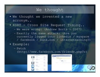 We thought
• We thought we invented a new
  acronym..
• XSRT - Cross Site Request Timing..
  – We were wrong: (Andrew Bortz - 2007)
  – Exactly the same attack: (Are you
    currently logged into linkedin / myspace
    / facebook / bank.com / internetbanking?)
• Example:
  – Fetch
    (http://www.facebook.com/friends.php?r)
 