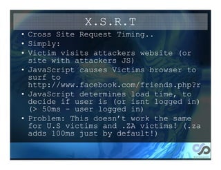 X.S.R.T
• Cross Site Request Timing..
• Simply:
• Victim visits attackers website (or
  site with attackers JS)
• JavaScript causes Victims browser to
  surf to
  http://www.facebook.com/friends.php?r
• JavaScript determines load time, to
  decide if user is (or isnt logged in)
  (> 50ms - user logged in)
• Problem: This doesn’t work the same
  for U.S victims and .ZA victims! (.za
  adds 100ms just by default!)
 