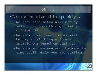 So..
• Lets summarize this quickly..
 – We know some sites will betray
   valid usernames through timing
   differences
 – We know that (most) sites will
   betray a valid login from an
   invalid one based on timing..
 – We know we can use your browser to
   time stuff while you are surfing..
 