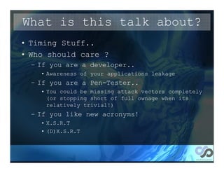 What is this talk about?
• Timing Stuff..
• Who should care ?
  – If you are a developer..
    • Awareness of your applications leakage
  – If you are a Pen-Tester..
    • You could be missing attack vectors completely
      (or stopping short of full ownage when its
      relatively trivial!)
  – If you like new acronyms!
    • X.S.R.T
    • (D)X.S.R.T
 