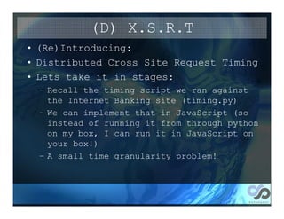 (D) X.S.R.T
• (Re)Introducing:
• Distributed Cross Site Request Timing
• Lets take it in stages:
  – Recall the timing script we ran against
    the Internet Banking site (timing.py)
  – We can implement that in JavaScript (so
    instead of running it from through python
    on my box, I can run it in JavaScript on
    your box!)
  – A small time granularity problem!
 
