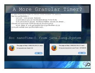 A More Granular Timer?
 // pdp architects code to obtain local browser IP Address
 func t io n g et Net In fo() {
         var s o ck = n e w ja va.net .So ck e t();
         so ck.bi n d(n e w jav a .ne t .In e tSo cketA dd ress( '0. 0 .0 .0', 0));
         so ck. con n e ct(n e w java.net .Ine tSoc ke t Address (d o cum e nt .domain ,
 (!d o cum e nt .lo cat io n.po rt)?8 0: d o cum e nt. loc a ti o n. p or t ));
         ret u rn {doma in: so ck .get LocalAd d res s ().g e t Ho stNam e (), ip:
 so ck. g etL o calAdd ress( ).g et Ho s tAdd re ss()};
 }




So: nanoTime() from java.lang.System
 