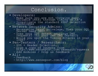 Conclusion.
• Developers:
  – Make sure you are not throwing away
    valuable intel through timing delta’s
  – Investigate the standard XSRF detection
    techniques
• Network Security Admins:
  –   Re-examine least privelege, Does your SQL
      Server need DNS?
  –   Does your IDS detect spurious DNS
      requests? (to your own DNS Server?)
  –   Would you spot the Timing Attacks in your
      logs?
• Pen-Testers / Researchers:
  –   XSS + Header Injection..
  –   Grab a copy of squeeza from
      http://www.sensepost.com/research/squeeza
  –   Add modules / Drop us feedback
• All:
  – Feedback
  – http://www.sensepost.com/blog
 
