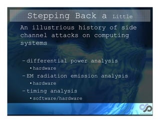 Stepping Back a           Little
An illustrious history of side
channel attacks on computing
systems

– differential power analysis
  • hardware
– EM radiation emission analysis
  • hardware
– timing analysis
  • software/hardware
 