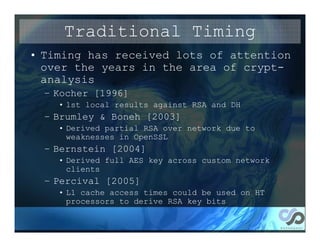 Traditional Timing
• Timing has received lots of attention
  over the years in the area of crypt-
  analysis
  – Kocher [1996]
    • 1st local results against RSA and DH
  – Brumley & Boneh [2003]
    • Derived partial RSA over network due to
      weaknesses in OpenSSL
  – Bernstein [2004]
    • Derived full AES key across custom network
      clients
  – Percival [2005]
    • L1 cache access times could be used on HT
      processors to derive RSA key bits
 
