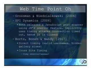Web Time Point Oh
– Grossman & Niedzialkowski [2006]
– SPI Dynamics [2006]
  • Both released a JavaScript port scanner
    using JS’s onerror feature. Implicitly
    uses timing attacks (connection timed
    out, hence it is closed)
– Bortz, Boneh & Nandy [2007]
  • Direct timing (valid usernames, hidden
    gallery sizes)
  • Cross Site Timing
    – <img onerror=xxxxx>
 
