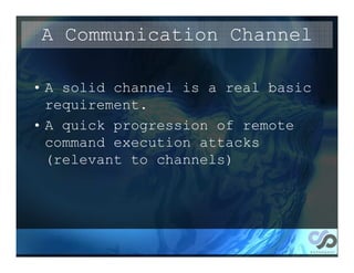 A Communication Channel

• A solid channel is a real basic
  requirement.
• A quick progression of remote
  command execution attacks
  (relevant to channels)
 
