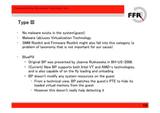 Fourteenforty Research Institute, Inc.
14
Type IIIType IIIType IIIType III
• No malware exists in the system(guest)
• Malware (ab)uses Virtualization Technology
• SMM Rootkit and Firmware Rootkit might also fall into this category (a
problem of taxonomy that is not important for our cause)
• BluePill
– Original BP was presented by Joanna Rutkowska in BH-US-2006.
– (Current) New BP supports both Intel VT and AMD-v technologies,
and is also capable of on the fly loading and unloading
– BP doesn't modify any system resources on the guest
• From a technical view, BP patches the guest's PTE to hide its
loaded virtual memory from the guest
• However this doesn't really help detecting it
 