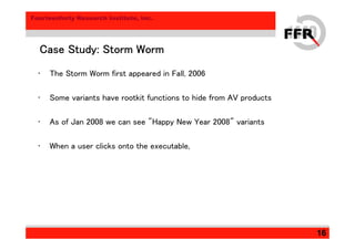 Fourteenforty Research Institute, Inc.
16
Case Study: Storm WormCase Study: Storm WormCase Study: Storm WormCase Study: Storm Worm
• The Storm Worm first appeared in Fall, 2006
• Some variants have rootkit functions to hide from AV products
• As of Jan 2008 we can see "Happy New Year 2008" variants
• When a user clicks onto the executable,
 