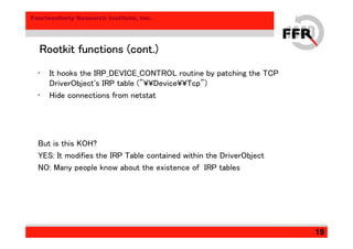 Fourteenforty Research Institute, Inc.
19
Rootkit functions (cont.)Rootkit functions (cont.)Rootkit functions (cont.)Rootkit functions (cont.)
• It hooks the IRP_DEVICE_CONTROL routine by patching the TCP
DriverObject's IRP table ("¥¥Device¥¥Tcp")
• Hide connections from netstat
But is this KOH?
YES: It modifies the IRP Table contained within the DriverObject
NO: Many people know about the existence of IRP tables
 