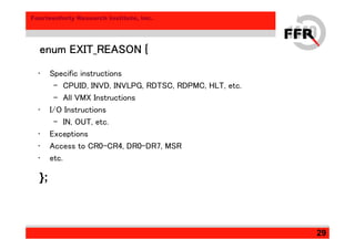 Fourteenforty Research Institute, Inc.
29
enum EXIT_REASON {enum EXIT_REASON {enum EXIT_REASON {enum EXIT_REASON {
• Specific instructions
– CPUID, INVD, INVLPG, RDTSC, RDPMC, HLT, etc.
– All VMX Instructions
• I/O Instructions
– IN, OUT, etc.
• Exceptions
• Access to CR0-CR4, DR0-DR7, MSR
• etc.
};
 