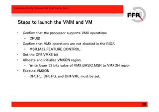 Fourteenforty Research Institute, Inc.
30
Steps to launch the VMM and VMSteps to launch the VMM and VMSteps to launch the VMM and VMSteps to launch the VMM and VM
• Confirm that the processor supports VMX operations
– CPUID
• Confirm that VMX operations are not disabled in the BIOS
– MSR_IA32_FEATURE_CONTROL
• Set the CR4.VMXE bit
• Allocate and Initialize VMXON region
– Write lower 32 bits value of VMX_BASIC_MSR to VMXON region
• Execute VMXON
– CR0.PE, CR0.PG, and CR4.VME must be set.
 