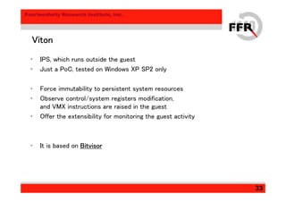 Fourteenforty Research Institute, Inc.
33
VitonVitonVitonViton
• IPS, which runs outside the guest
• Just a PoC, tested on Windows XP SP2 only
• Force immutability to persistent system resources
• Observe control/system registers modification,
and VMX instructions are raised in the guest
• Offer the extensibility for monitoring the guest activity
• It is based on BitvisorBitvisorBitvisorBitvisor
 