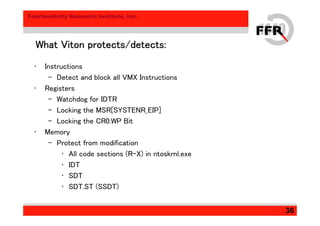 Fourteenforty Research Institute, Inc.
36
What Viton protects/detects:What Viton protects/detects:What Viton protects/detects:What Viton protects/detects:
• Instructions
– Detect and block all VMX Instructions
• Registers
– Watchdog for IDTR
– Locking the MSR[SYSTENR_EIP]
– Locking the CR0.WP Bit
• Memory
– Protect from modification
• All code sections (R-X) in ntoskrnl.exe
• IDT
• SDT
• SDT.ST (SSDT)
 