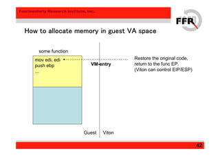 Fourteenforty Research Institute, Inc.
42
How to allocate memory in guest VA spaceHow to allocate memory in guest VA spaceHow to allocate memory in guest VA spaceHow to allocate memory in guest VA space
Guest Viton
some function
mov edi, edi
push ebp
...
Restore the original code,
return to the func EP.
(Viton can control EIP/ESP)
VM-entry
 