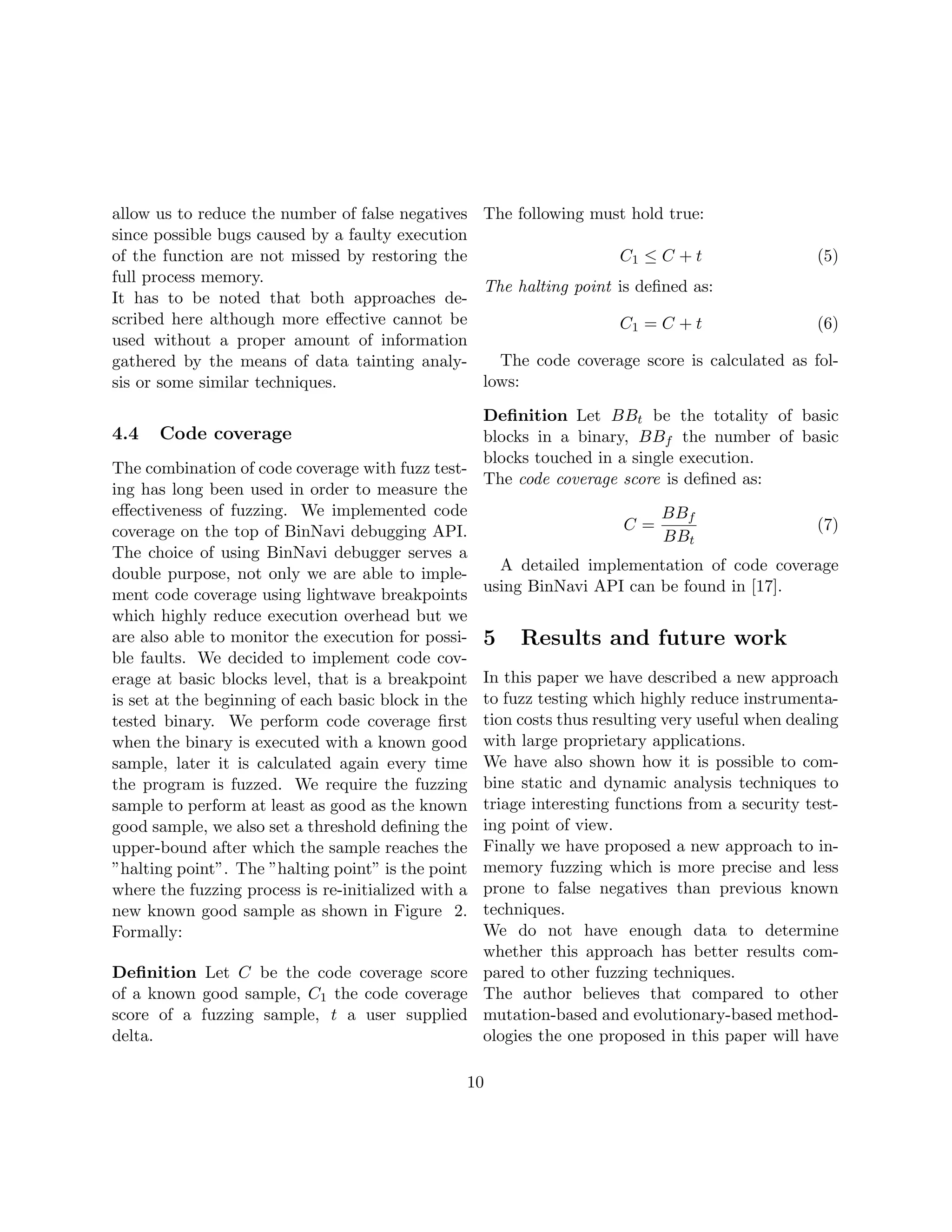 allow us to reduce the number of false negatives The following must hold true:
since possible bugs caused by a faulty execution
of the function are not missed by restoring the                    C1 ≤ C + t               (5)
full process memory.
                                                 The halting point is deﬁned as:
It has to be noted that both approaches de-
scribed here although more eﬀective cannot be                      C1 = C + t               (6)
used without a proper amount of information
gathered by the means of data tainting analy-      The code coverage score is calculated as fol-
sis or some similar techniques.                  lows:

                                                   Deﬁnition Let BBt be the totality of basic
4.4   Code coverage                                blocks in a binary, BBf the number of basic
                                                   blocks touched in a single execution.
The combination of code coverage with fuzz test-
                                                   The code coverage score is deﬁned as:
ing has long been used in order to measure the
eﬀectiveness of fuzzing. We implemented code                                BBf
coverage on the top of BinNavi debugging API.                          C=                       (7)
                                                                            BBt
The choice of using BinNavi debugger serves a
double purpose, not only we are able to imple-       A detailed implementation of code coverage
ment code coverage using lightwave breakpoints using BinNavi API can be found in [17].
which highly reduce execution overhead but we
are also able to monitor the execution for possi- 5 Results and future work
ble faults. We decided to implement code cov-
erage at basic blocks level, that is a breakpoint In this paper we have described a new approach
is set at the beginning of each basic block in the to fuzz testing which highly reduce instrumenta-
tested binary. We perform code coverage ﬁrst tion costs thus resulting very useful when dealing
when the binary is executed with a known good with large proprietary applications.
sample, later it is calculated again every time We have also shown how it is possible to com-
the program is fuzzed. We require the fuzzing bine static and dynamic analysis techniques to
sample to perform at least as good as the known triage interesting functions from a security test-
good sample, we also set a threshold deﬁning the ing point of view.
upper-bound after which the sample reaches the Finally we have proposed a new approach to in-
”halting point”. The ”halting point” is the point memory fuzzing which is more precise and less
where the fuzzing process is re-initialized with a prone to false negatives than previous known
new known good sample as shown in Figure 2. techniques.
Formally:                                          We do not have enough data to determine
                                                   whether this approach has better results com-
Deﬁnition Let C be the code coverage score pared to other fuzzing techniques.
of a known good sample, C1 the code coverage The author believes that compared to other
score of a fuzzing sample, t a user supplied mutation-based and evolutionary-based method-
delta.                                             ologies the one proposed in this paper will have

                                                10
 