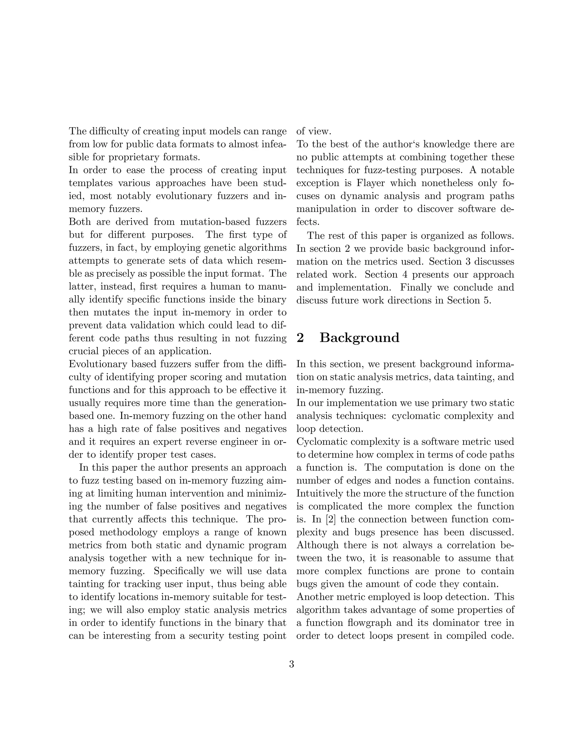 The diﬃculty of creating input models can range          of view.
from low for public data formats to almost infea-        To the best of the author‘s knowledge there are
sible for proprietary formats.                           no public attempts at combining together these
In order to ease the process of creating input           techniques for fuzz-testing purposes. A notable
templates various approaches have been stud-             exception is Flayer which nonetheless only fo-
ied, most notably evolutionary fuzzers and in-           cuses on dynamic analysis and program paths
memory fuzzers.                                          manipulation in order to discover software de-
Both are derived from mutation-based fuzzers             fects.
but for diﬀerent purposes. The ﬁrst type of                 The rest of this paper is organized as follows.
fuzzers, in fact, by employing genetic algorithms        In section 2 we provide basic background infor-
attempts to generate sets of data which resem-           mation on the metrics used. Section 3 discusses
ble as precisely as possible the input format. The       related work. Section 4 presents our approach
latter, instead, ﬁrst requires a human to manu-          and implementation. Finally we conclude and
ally identify speciﬁc functions inside the binary        discuss future work directions in Section 5.
then mutates the input in-memory in order to
prevent data validation which could lead to dif-
ferent code paths thus resulting in not fuzzing          2    Background
crucial pieces of an application.
Evolutionary based fuzzers suﬀer from the diﬃ-           In this section, we present background informa-
culty of identifying proper scoring and mutation         tion on static analysis metrics, data tainting, and
functions and for this approach to be eﬀective it        in-memory fuzzing.
usually requires more time than the generation-          In our implementation we use primary two static
based one. In-memory fuzzing on the other hand           analysis techniques: cyclomatic complexity and
has a high rate of false positives and negatives         loop detection.
and it requires an expert reverse engineer in or-        Cyclomatic complexity is a software metric used
der to identify proper test cases.                       to determine how complex in terms of code paths
   In this paper the author presents an approach         a function is. The computation is done on the
to fuzz testing based on in-memory fuzzing aim-          number of edges and nodes a function contains.
ing at limiting human intervention and minimiz-          Intuitively the more the structure of the function
ing the number of false positives and negatives          is complicated the more complex the function
that currently aﬀects this technique. The pro-           is. In [2] the connection between function com-
posed methodology employs a range of known               plexity and bugs presence has been discussed.
metrics from both static and dynamic program             Although there is not always a correlation be-
analysis together with a new technique for in-           tween the two, it is reasonable to assume that
memory fuzzing. Speciﬁcally we will use data             more complex functions are prone to contain
tainting for tracking user input, thus being able        bugs given the amount of code they contain.
to identify locations in-memory suitable for test-       Another metric employed is loop detection. This
ing; we will also employ static analysis metrics         algorithm takes advantage of some properties of
in order to identify functions in the binary that        a function ﬂowgraph and its dominator tree in
can be interesting from a security testing point         order to detect loops present in compiled code.

                                                     3
 