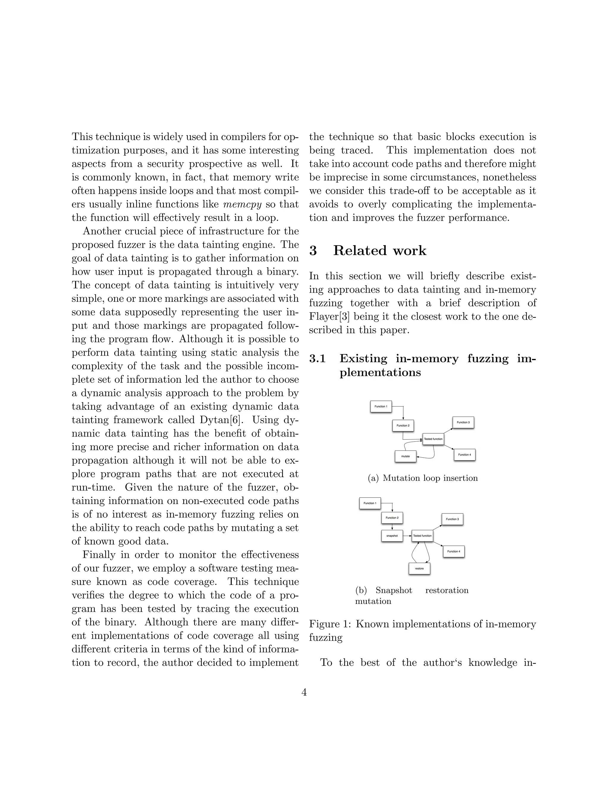 This technique is widely used in compilers for op-       the technique so that basic blocks execution is
timization purposes, and it has some interesting         being traced. This implementation does not
aspects from a security prospective as well. It          take into account code paths and therefore might
is commonly known, in fact, that memory write            be imprecise in some circumstances, nonetheless
often happens inside loops and that most compil-         we consider this trade-oﬀ to be acceptable as it
ers usually inline functions like memcpy so that         avoids to overly complicating the implementa-
the function will eﬀectively result in a loop.           tion and improves the fuzzer performance.
   Another crucial piece of infrastructure for the
proposed fuzzer is the data tainting engine. The
goal of data tainting is to gather information on
                                                         3     Related work
how user input is propagated through a binary.           In this section we will brieﬂy describe exist-
The concept of data tainting is intuitively very         ing approaches to data tainting and in-memory
simple, one or more markings are associated with         fuzzing together with a brief description of
some data supposedly representing the user in-           Flayer[3] being it the closest work to the one de-
put and those markings are propagated follow-            scribed in this paper.
ing the program ﬂow. Although it is possible to
perform data tainting using static analysis the
                                                         3.1    Existing in-memory fuzzing im-
complexity of the task and the possible incom-
                                                                plementations
plete set of information led the author to choose
a dynamic analysis approach to the problem by
taking advantage of an existing dynamic data
tainting framework called Dytan[6]. Using dy-
namic data tainting has the beneﬁt of obtain-
ing more precise and richer information on data
propagation although it will not be able to ex-
plore program paths that are not executed at                          (a) Mutation loop insertion
run-time. Given the nature of the fuzzer, ob-
taining information on non-executed code paths
is of no interest as in-memory fuzzing relies on
the ability to reach code paths by mutating a set
of known good data.
   Finally in order to monitor the eﬀectiveness
of our fuzzer, we employ a software testing mea-
sure known as code coverage. This technique
                                                                   (b) Snapshot     restoration
veriﬁes the degree to which the code of a pro-
                                                                   mutation
gram has been tested by tracing the execution
of the binary. Although there are many diﬀer-            Figure 1: Known implementations of in-memory
ent implementations of code coverage all using           fuzzing
diﬀerent criteria in terms of the kind of informa-
tion to record, the author decided to implement              To the best of the author‘s knowledge in-

                                                     4
 
