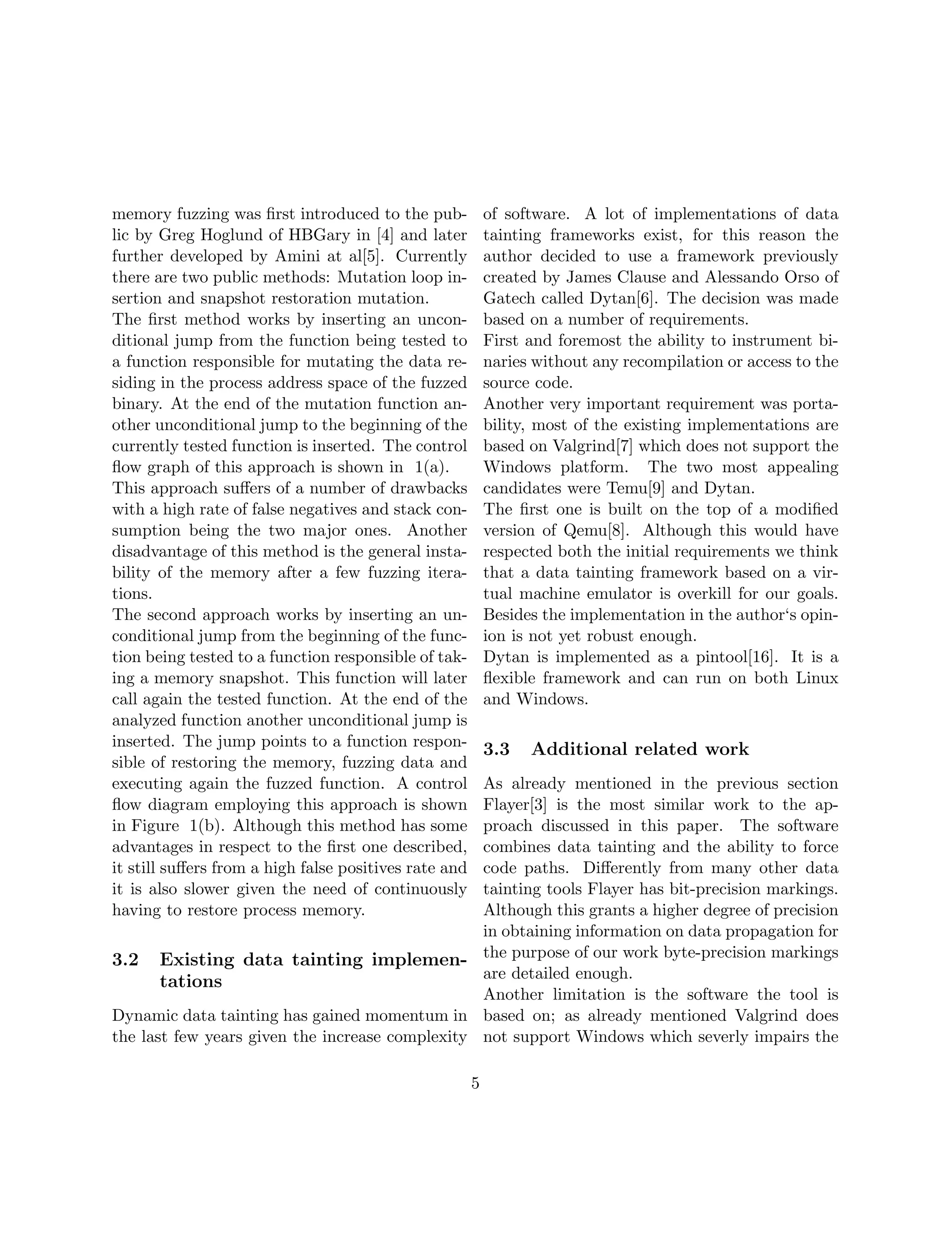 memory fuzzing was ﬁrst introduced to the pub-             of software. A lot of implementations of data
lic by Greg Hoglund of HBGary in [4] and later             tainting frameworks exist, for this reason the
further developed by Amini at al[5]. Currently             author decided to use a framework previously
there are two public methods: Mutation loop in-            created by James Clause and Alessando Orso of
sertion and snapshot restoration mutation.                 Gatech called Dytan[6]. The decision was made
The ﬁrst method works by inserting an uncon-               based on a number of requirements.
ditional jump from the function being tested to            First and foremost the ability to instrument bi-
a function responsible for mutating the data re-           naries without any recompilation or access to the
siding in the process address space of the fuzzed          source code.
binary. At the end of the mutation function an-            Another very important requirement was porta-
other unconditional jump to the beginning of the           bility, most of the existing implementations are
currently tested function is inserted. The control         based on Valgrind[7] which does not support the
ﬂow graph of this approach is shown in 1(a).               Windows platform. The two most appealing
This approach suﬀers of a number of drawbacks              candidates were Temu[9] and Dytan.
with a high rate of false negatives and stack con-         The ﬁrst one is built on the top of a modiﬁed
sumption being the two major ones. Another                 version of Qemu[8]. Although this would have
disadvantage of this method is the general insta-          respected both the initial requirements we think
bility of the memory after a few fuzzing itera-            that a data tainting framework based on a vir-
tions.                                                     tual machine emulator is overkill for our goals.
The second approach works by inserting an un-              Besides the implementation in the author‘s opin-
conditional jump from the beginning of the func-           ion is not yet robust enough.
tion being tested to a function responsible of tak-        Dytan is implemented as a pintool[16]. It is a
ing a memory snapshot. This function will later            ﬂexible framework and can run on both Linux
call again the tested function. At the end of the          and Windows.
analyzed function another unconditional jump is
inserted. The jump points to a function respon-            3.3   Additional related work
sible of restoring the memory, fuzzing data and
executing again the fuzzed function. A control   As already mentioned in the previous section
ﬂow diagram employing this approach is shown     Flayer[3] is the most similar work to the ap-
in Figure 1(b). Although this method has some    proach discussed in this paper. The software
advantages in respect to the ﬁrst one described, combines data tainting and the ability to force
                                                 code paths. Diﬀerently from many other data
it still suﬀers from a high false positives rate and
it is also slower given the need of continuously tainting tools Flayer has bit-precision markings.
having to restore process memory.                Although this grants a higher degree of precision
                                                 in obtaining information on data propagation for
3.2 Existing data tainting implemen- the purpose of our work byte-precision markings
                                                 are detailed enough.
       tations
                                                 Another limitation is the software the tool is
Dynamic data tainting has gained momentum in based on; as already mentioned Valgrind does
the last few years given the increase complexity not support Windows which severly impairs the

                                                       5
 